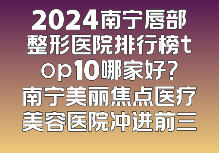 2024南宁唇部整形医院排行榜top10哪家好？南宁美丽焦点医疗美容医院冲进前三