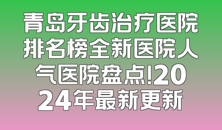青岛牙齿治疗医院排名榜全新医院人气医院盘点!2024年最新更新