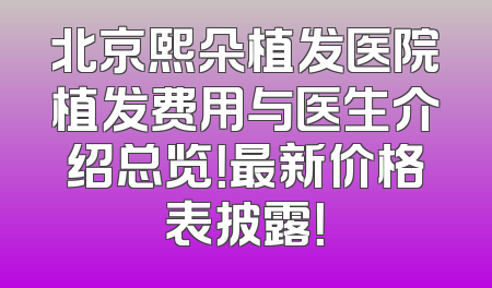 北京熙朵植发医院植发费用与医生介绍总览！最新价格表披露！