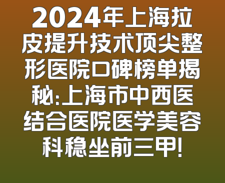 2024年上海拉皮提升技术顶尖整形医院口碑榜单揭秘：上海市中西医结合医院医学美容科稳坐前三甲！