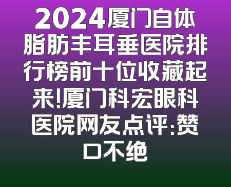 2024厦门自体脂肪丰耳垂医院排行榜前十位收藏起来！厦门科宏眼科医院网友点评：赞口不绝