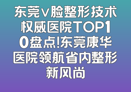 东莞v脸整形技术权威医院TOP10盘点！东莞康华医院领航省内整形新风尚