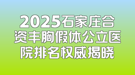 2025石家庄合资丰胸假体公立医院排名权威揭晓