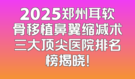2025郑州耳软骨移植鼻翼缩减术三大顶尖医院排名榜揭晓！