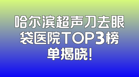 哈尔滨超声刀去眼袋医院TOP3榜单揭晓！