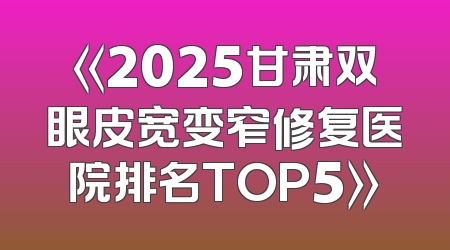 《2025甘肃双眼皮宽变窄修复医院排名TOP5》