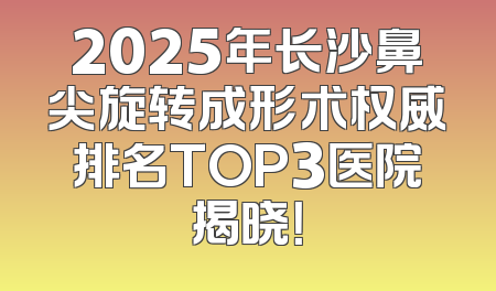 2025年长沙鼻尖旋转成形术权威排名TOP3医院揭晓！