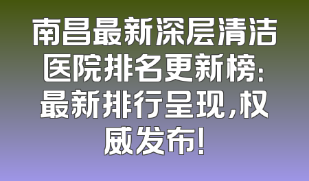 南昌最新深层清洁医院排名更新榜：最新排行呈现，权威发布！
