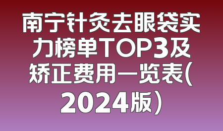 南宁针灸去眼袋实力榜单TOP3及矫正费用一览表（2024版）