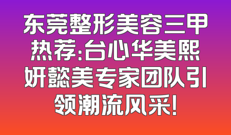 东莞整形美容三甲热荐：台心华美熙妍懿美专家团队引领潮流风采！