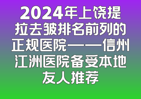 2024年上饶提拉去皱排名前列的正规医院——信州江洲医院备受本地友人推荐