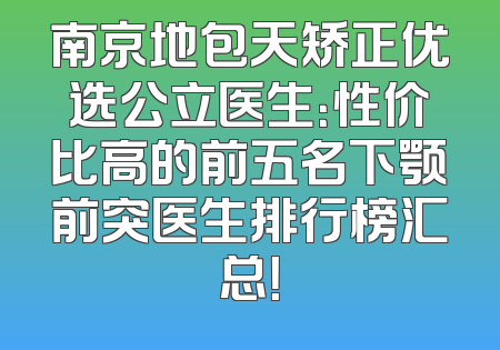 南京地包天矫正优选公立医生：性价比高的前五名下颚前突医生排行榜汇总！
