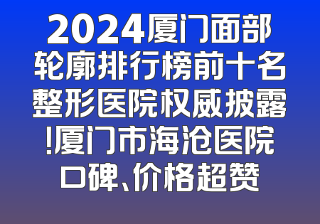 2024厦门面部轮廓排行榜前十名整形医院权威披露！厦门市海沧医院口碑、价格超赞