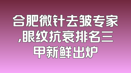 合肥微针去皱专家，眼纹抗衰排名三甲新鲜出炉