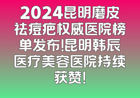 2024昆明磨皮祛痘疤权威医院榜单发布！昆明韩辰医疗美容医院持续获赞！