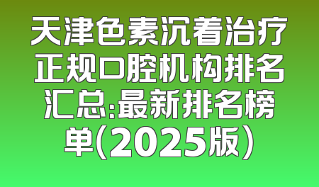 天津色素沉着治疗正规口腔机构排名汇总：最新排名榜单（2025版）