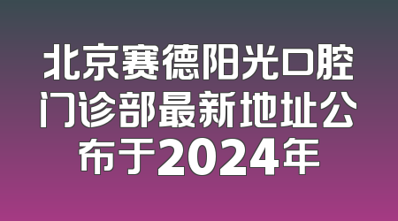 北京赛德阳光口腔门诊部最新地址公布于2024年