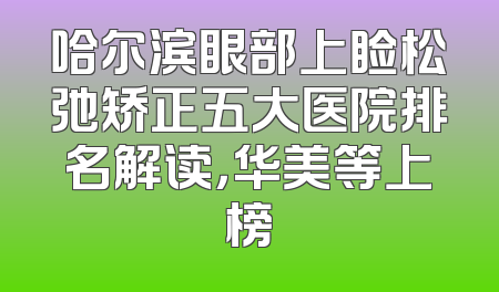哈尔滨眼部上睑松弛矫正五大医院排名解读，华美等上榜