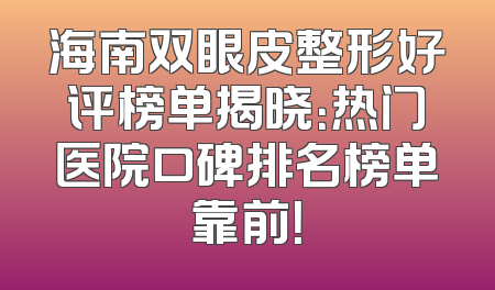 海南双眼皮整形好评榜单揭晓：热门医院口碑排名榜单靠前！