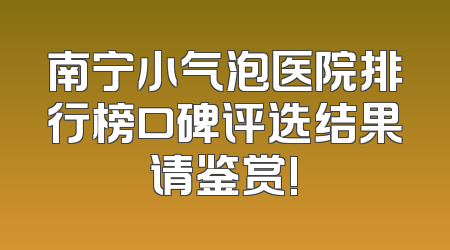 南宁小气泡医院排行榜口碑评选结果请鉴赏!