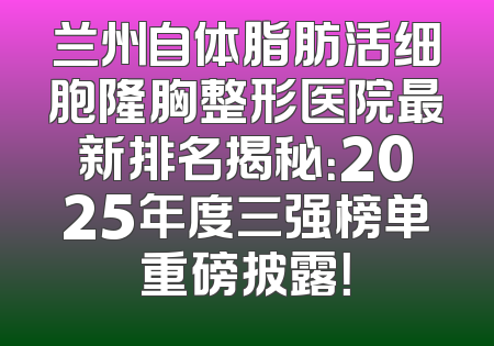 兰州自体脂肪活细胞隆胸整形医院最新排名揭秘：2025年度三强榜单重磅披露！