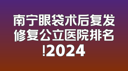 南宁眼袋术后复发修复公立医院排名!2024