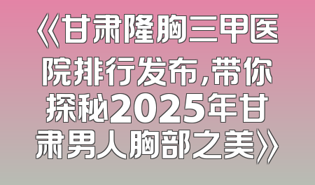《甘肃隆胸三甲医院排行发布，带你探秘2025年甘肃男人胸部之美》