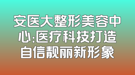 安医大整形美容中心：医疗科技打造自信靓丽新形象