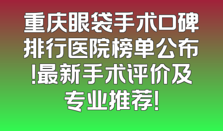 重庆眼袋手术口碑排行医院榜单公布！最新手术评价及专业推荐！