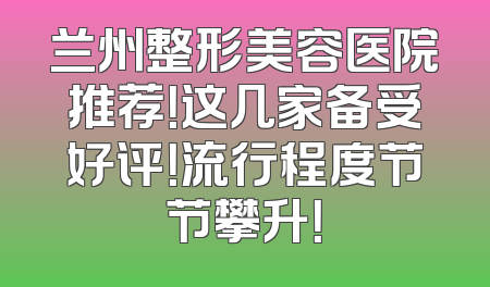兰州整形美容医院推荐！这几家备受好评！流行程度节节攀升！
