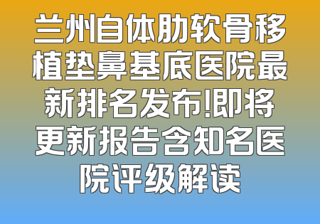 兰州自体肋软骨移植垫鼻基底医院最新排名发布！即将更新报告含知名医院评级解读