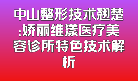 中山整形技术翘楚：娇丽维漾医疗美容诊所特色技术解析