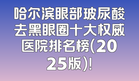 哈尔滨眼部玻尿酸去黑眼圈十大权威医院排名榜（2025版）！
