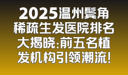 2025温州鬓角稀疏生发医院排名大揭晓：前五名植发机构引领潮流！