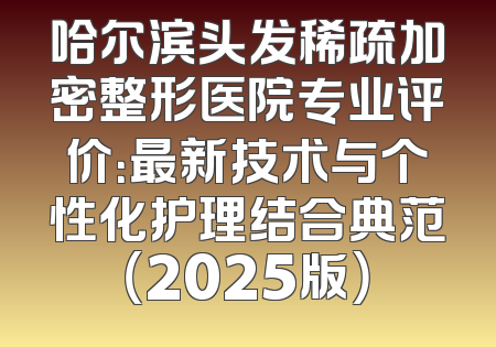 哈尔滨头发稀疏加密整形医院专业评价：最新技术与个性化护理结合典范（2025版）