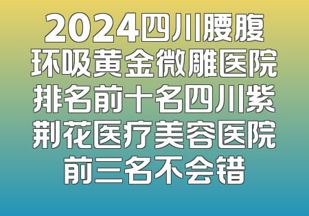 2024四川腰腹环吸黄金微雕医院排名前十名四川紫荆花医疗美容医院前三名不会错