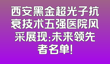 西安黑金超光子抗衰技术五强医院风采展现：未来领先者名单！