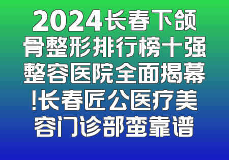 2024长春下颌骨整形排行榜十强整容医院全面揭幕！长春匠公医疗美容门诊部蛮靠谱