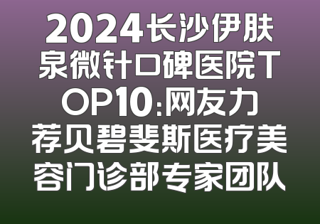 2024长沙伊肤泉微针口碑医院TOP10：网友力荐贝碧斐斯医疗美容门诊部专家团队