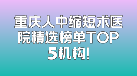 重庆人中缩短术医院精选榜单TOP5机构！