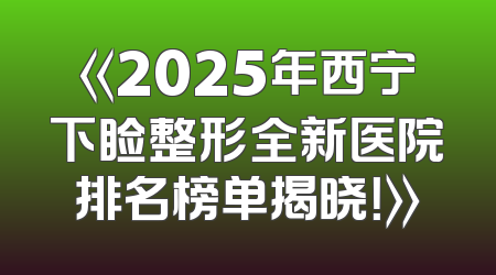 《2025年西宁下睑整形全新医院排名榜单揭晓！》