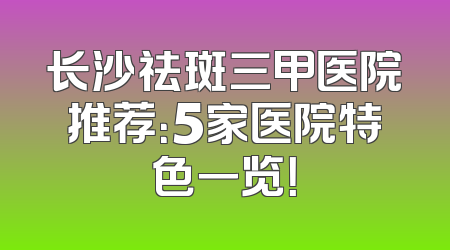 长沙祛斑三甲医院推荐：5家医院特色一览！