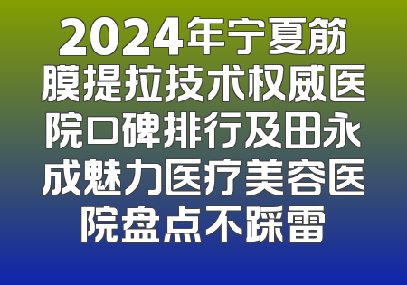 2024年宁夏筋膜提拉技术权威医院口碑排行及田永成魅力医疗美容医院盘点不踩雷