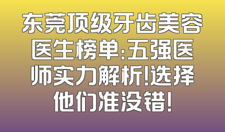 东莞顶级牙齿美容医生榜单：五强医师实力解析！选择他们准没错！