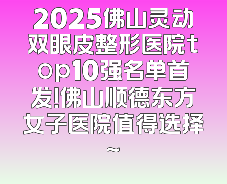 2025佛山灵动双眼皮整形医院top10强名单首发！佛山顺德东方女子医院值得选择~