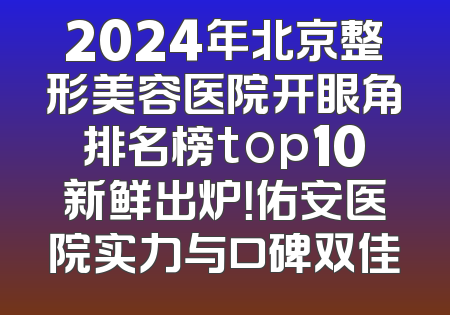 2024年北京整形美容医院开眼角排名榜top10新鲜出炉！佑安医院实力与口碑双佳