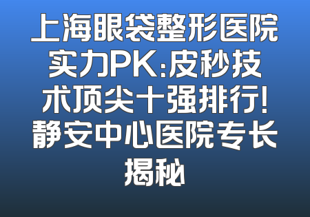 上海眼袋整形医院实力PK：皮秒技术顶尖十强排行！静安中心医院专长揭秘