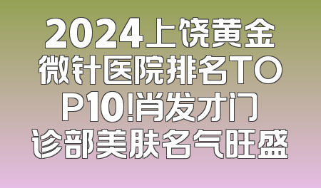 2024上饶黄金微针医院排名TOP10！肖发才门诊部美肤名气旺盛
