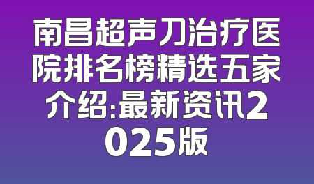 南昌超声刀治疗医院排名榜精选五家介绍：最新资讯2025版