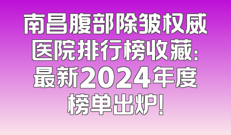 南昌腹部除皱权威医院排行榜收藏：最新2024年度榜单出炉！